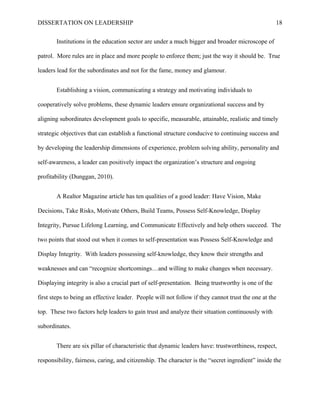 DISSERTATION ON LEADERSHIP 18
Institutions in the education sector are under a much bigger and broader microscope of
patrol. More rules are in place and more people to enforce them; just the way it should be. True
leaders lead for the subordinates and not for the fame, money and glamour.
Establishing a vision, communicating a strategy and motivating individuals to
cooperatively solve problems, these dynamic leaders ensure organizational success and by
aligning subordinates development goals to specific, measurable, attainable, realistic and timely
strategic objectives that can establish a functional structure conducive to continuing success and
by developing the leadership dimensions of experience, problem solving ability, personality and
self-awareness, a leader can positively impact the organization’s structure and ongoing
profitability (Dunggan, 2010).
A Realtor Magazine article has ten qualities of a good leader: Have Vision, Make
Decisions, Take Risks, Motivate Others, Build Teams, Possess Self-Knowledge, Display
Integrity, Pursue Lifelong Learning, and Communicate Effectively and help others succeed. The
two points that stood out when it comes to self-presentation was Possess Self-Knowledge and
Display Integrity. With leaders possessing self-knowledge, they know their strengths and
weaknesses and can “recognize shortcomings…and willing to make changes when necessary.
Displaying integrity is also a crucial part of self-presentation. Being trustworthy is one of the
first steps to being an effective leader. People will not follow if they cannot trust the one at the
top. These two factors help leaders to gain trust and analyze their situation continuously with
subordinates.
There are six pillar of characteristic that dynamic leaders have: trustworthiness, respect,
responsibility, fairness, caring, and citizenship. The character is the “secret ingredient” inside the
 