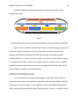 DISSERTATION ON LEADERSHIP 20
To further describe the concept of this framework, Figure 2 presents the research
paradigm of the study.
Figure 2
Correlates between Personal Traits and Professional Skills as Factors of Dynamic Leadership
Figure 2 shows the different variables from the study are utilized through assessment and
correlations. Dynamic Leadership as the focus of the study is described using two major
categories: personal traits and professional skills. Personal traits were measure using the
following indicators: 1). Likewise, professional skills were measure using the indicators such as;
1). consequently, the leader-researcher who considers himself as a Dynamic Leader subjected
himself for assessment under the four (4) areas where he applied his leadership. These four (4)
areas are education, religious, social and technology.
(c) Relevance of the Related Literature
It is clear from the above discussion that managers or individuals within a particular
organization need to focus on the application of personality traits within the adopted leadership
style to become a dynamic leader. It is also important to mention that different organizational
leaders adopt and implement different types of leadership styles. Therefore, it would be effective
 