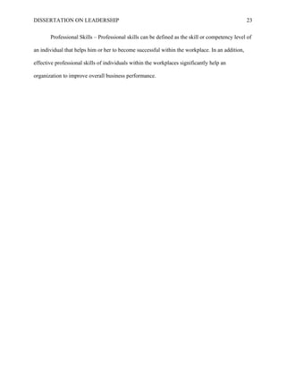 DISSERTATION ON LEADERSHIP 23
Professional Skills – Professional skills can be defined as the skill or competency level of
an individual that helps him or her to become successful within the workplace. In an addition,
effective professional skills of individuals within the workplaces significantly help an
organization to improve overall business performance.
 
