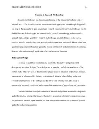 DISSERTATION ON LEADERSHIP 24
Chapter 2: Research Methodology
Research methodology can be considered as one of the integral parts of any kind of
research work. Effective adoption and implementation of appropriate methodological approach
can help to the researcher to gain a significant research outcome. Research methodology can be
divided into two different types, such as qualitative research methodology, and quantitative
research methodology, Qualitative research methodology generally focuses on the views,
emotion, attitude, inner feelings, and perception of the associated individuals. On the other hand,
quantitative research methodology generally focuses on the study and examination of numerical
data and information through application of several statistical formulas.
A: Research Design
The study is quantitative in nature and utilized the descriptive-comparative and
descriptive-correlation designs. These designs are to appraise carefully the worthiness of the
current study. These are used to determine the effectiveness or efficiency of practices, policies,
instruments, or other variables that may be considered. It is also a fact-finding study with
adequate interpretations of the findings and describes what actually exist. This study is
comparative because it considered and compared the evaluation of respondents and correlation.
This study used the descriptive-evaluative research design in the assessment of dynamic
leadership practice among other leaders. Descriptive-evaluative is the appropriate design since
the goal of this research paper is to find out how other leaders evaluate the practice of dynamic
leadership in their organizations.
 