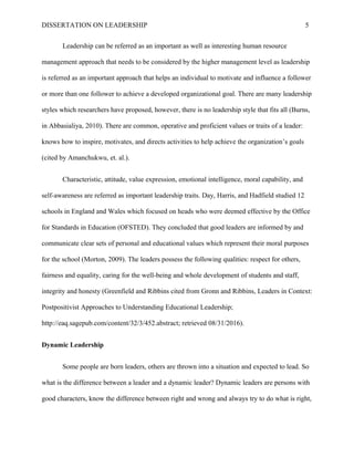 DISSERTATION ON LEADERSHIP 5
Leadership can be referred as an important as well as interesting human resource
management approach that needs to be considered by the higher management level as leadership
is referred as an important approach that helps an individual to motivate and influence a follower
or more than one follower to achieve a developed organizational goal. There are many leadership
styles which researchers have proposed, however, there is no leadership style that fits all (Burns,
in Abbasialiya, 2010). There are common, operative and proficient values or traits of a leader:
knows how to inspire, motivates, and directs activities to help achieve the organization’s goals
(cited by Amanchukwu, et. al.).
Characteristic, attitude, value expression, emotional intelligence, moral capability, and
self-awareness are referred as important leadership traits. Day, Harris, and Hadfield studied 12
schools in England and Wales which focused on heads who were deemed effective by the Office
for Standards in Education (OFSTED). They concluded that good leaders are informed by and
communicate clear sets of personal and educational values which represent their moral purposes
for the school (Morton, 2009). The leaders possess the following qualities: respect for others,
fairness and equality, caring for the well-being and whole development of students and staff,
integrity and honesty (Greenfield and Ribbins cited from Gronn and Ribbins, Leaders in Context:
Postpositivist Approaches to Understanding Educational Leadership;
http://eaq.sagepub.com/content/32/3/452.abstract; retrieved 08/31/2016).
Dynamic Leadership
Some people are born leaders, others are thrown into a situation and expected to lead. So
what is the difference between a leader and a dynamic leader? Dynamic leaders are persons with
good characters, know the difference between right and wrong and always try to do what is right,
 