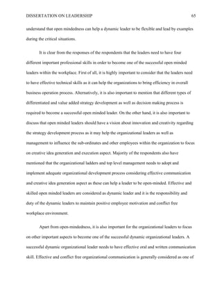 DISSERTATION ON LEADERSHIP 65
understand that open mindedness can help a dynamic leader to be flexible and lead by examples
during the critical situations.
It is clear from the responses of the respondents that the leaders need to have four
different important professional skills in order to become one of the successful open minded
leaders within the workplace. First of all, it is highly important to consider that the leaders need
to have effective technical skills as it can help the organizations to bring efficiency in overall
business operation process. Alternatively, it is also important to mention that different types of
differentiated and value added strategy development as well as decision making process is
required to become a successful open minded leader. On the other hand, it is also important to
discuss that open minded leaders should have a vision about innovation and creativity regarding
the strategy development process as it may help the organizational leaders as well as
management to influence the sub-ordinates and other employees within the organization to focus
on creative idea generation and execution aspect. Majority of the respondents also have
mentioned that the organizational ladders and top level management needs to adopt and
implement adequate organizational development process considering effective communication
and creative idea generation aspect as these can help a leader to be open-minded. Effective and
skilled open minded leaders are considered as dynamic leader and it is the responsibility and
duty of the dynamic leaders to maintain positive employee motivation and conflict free
workplace environment.
Apart from open-mindedness, it is also important for the organizational leaders to focus
on other important aspects to become one of the successful dynamic organizational leaders. A
successful dynamic organizational leader needs to have effective oral and written communication
skill. Effective and conflict free organizational communication is generally considered as one of
 