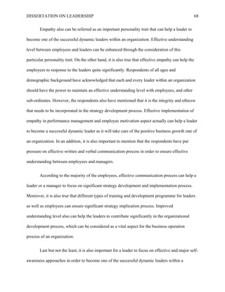 DISSERTATION ON LEADERSHIP 68
Empathy also can be referred as an important personality trait that can help a leader to
become one of the successful dynamic leaders within an organization. Effective understanding
level between employees and leaders can be enhanced through the consideration of this
particular personality trait. On the other hand, it is also true that effective empathy can help the
employees to response to the leaders quite significantly. Respondents of all ages and
demographic background have acknowledged that each and every leader within an organization
should have the power to maintain an effective understanding level with employees, and other
sub-ordinates. However, the respondents also have mentioned that it is the integrity and ethicsw
that needs to be incorporated in the strategy development process. Effective implementation of
empathy in performance management and employee motivation aspect actually can help a leader
to become a successful dynamic leader as it will take care of the positive business growth rate of
an organization. In an addition, it is also important to mention that the respondents have put
pressure on effective written and verbal communication process in order to ensure effective
understanding between employees and managers.
According to the majority of the employees, effective communication process can help a
leader or a manager to focus on significant strategy development and implementation process.
Moreover, it is also true that different types of training and development programme for leaders
as well as employees can ensure significant strategy implication process. Improved
understanding level also can help the leaders to contribute significantly in the organizational
development process, which can be considered as a vital aspect for the business operation
process of an organization.
Last but not the least; it is also important for a leader to focus on effective and major self-
awareness approaches in order to become one of the successful dynamic leaders within a
 