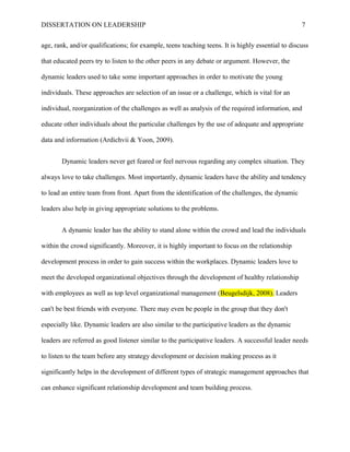 DISSERTATION ON LEADERSHIP 7
age, rank, and/or qualifications; for example, teens teaching teens. It is highly essential to discuss
that educated peers try to listen to the other peers in any debate or argument. However, the
dynamic leaders used to take some important approaches in order to motivate the young
individuals. These approaches are selection of an issue or a challenge, which is vital for an
individual, reorganization of the challenges as well as analysis of the required information, and
educate other individuals about the particular challenges by the use of adequate and appropriate
data and information (Ardichvii & Yoon, 2009).
Dynamic leaders never get feared or feel nervous regarding any complex situation. They
always love to take challenges. Most importantly, dynamic leaders have the ability and tendency
to lead an entire team from front. Apart from the identification of the challenges, the dynamic
leaders also help in giving appropriate solutions to the problems.
A dynamic leader has the ability to stand alone within the crowd and lead the individuals
within the crowd significantly. Moreover, it is highly important to focus on the relationship
development process in order to gain success within the workplaces. Dynamic leaders love to
meet the developed organizational objectives through the development of healthy relationship
with employees as well as top level organizational management (Beugelsdijk, 2008). Leaders
can't be best friends with everyone. There may even be people in the group that they don't
especially like. Dynamic leaders are also similar to the participative leaders as the dynamic
leaders are referred as good listener similar to the participative leaders. A successful leader needs
to listen to the team before any strategy development or decision making process as it
significantly helps in the development of different types of strategic management approaches that
can enhance significant relationship development and team building process.
 