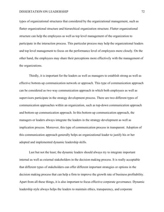 DISSERTATION ON LEADERSHIP 72
types of organizational structures that considered by the organizational management, such as
flatter organizational structure and hierarchical organization structure. Flatter organizational
structure can help the employees as well as top level management of the organization to
participate in the interaction process. This particular process may help the organizational leaders
and top level management to focus on the performance level of employees more closely. On the
other hand, the employees may share their perceptions more effectively with the management of
the organizations.
Thirdly, it is important for the leaders as well as managers to establish strong as well as
effective bottom-up communication network or approach. This type of communication approach
can be considered as two way communication approach in which both employees as well as
supervisors participate in the strategy development process. There are two different types of
communication approaches within an organization, such as top-down communication approach
and bottom-up communication approach. In this bottom-up communication approach, the
managers or leaders always integrate the leaders in the strategy development as well as
implication process. Moreover, this type of communication process in transparent. Adoption of
this communication approach generally helps an organizational leader to justify his or her
adopted and implemented dynamic leadership skills.
Last but not the least; the dynamic leaders should always try to integrate important
internal as well as external stakeholders in the decision making process. It is really acceptable
that different types of stakeholders can offer different important strategies or options in the
decision making process that can help a firm to improve the growth rate of business profitability.
Apart from all these things, it is also important to focus effective corporate governance. Dynamic
leadership style always helps the leaders to maintain ethics, transparency, and corporate
 