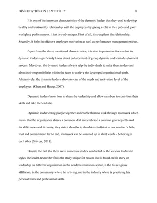 DISSERTATION ON LEADERSHIP 8
It is one of the important characteristics of the dynamic leaders that they used to develop
healthy and trustworthy relationship with the employees by giving credit to their jobs and good
workplace performances. It has two advantages. First of all, it strengthens the relationship.
Secondly, it helps in effective employee motivation as well as performance management process.
Apart from the above mentioned characteristics, it is also important to discuss that the
dynamic leaders significantly know about enhancement of group dynamic and team development
process. Moreover, the dynamic leaders always help the individuals to make them understand
about their responsibilities within the team to achieve the developed organizational goals.
Alternatively, the dynamic leaders also take care of the needs and motivation level of the
employees (Chen and Haung, 2007).
Dynamic leaders know how to share the leadership and allow members to contribute their
skills and take the lead also.
Dynamic leaders bring people together and enable them to work through teamwork which
means that the organization shares a common ideal and embrace a common goal regardless of
the differences and diversity; they strive shoulder to shoulder, confident in one another’s faith,
trust and commitment. In the end, teamwork can be summed up in short words - believing in
each other (Shivers, 2011).
Despite the fact that there were numerous studies conducted on the various leadership
styles, the leader-researcher finds the study unique for reason that is based on his story on
leadership on different organization in the academe/education sector, in the his religious
affiliation, in the community where he is living, and in the industry where is practicing his
personal traits and professional skills.
 