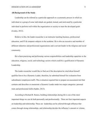 DISSERTATION ON LEADERSHIP 9
(B) Background of the Study
Leadership can be referred as a particular approach or a systematic process in which an
individual or a group of some individuals are guided, trained, and motivated by a particular
individual to perform well within the organization or society to meet the developed goals
(Linsky, 2012).
Relative to this, the leader-researcher is an instructor teaching business, professional
education, and IT & computer subjects in the academe. He is also an executive and member of
different industries and professional organizations and a servant-leader in the religious and social
community.
He is been practicing and performing various responsibilities and leadership capacities in the
education, religious, social, and technology sectors which could be a qualification of Dynamic
Leadership.
The leader-researcher would like to find out if the description he cited about himself
qualifies him to be a Dynamic Leader, therefore, he submitted himself for evaluation from
subordinates (employees/staff). This evaluation required him to prepare an assessment-tool that
contains and describes or enumerate a Dynamic Leader under two major categories: personal
traits and professional skills (Sadler, 2013).
According to Richard R. Ramos, building relationships during life is one of the most
important things we can do both personally and professionally. There are four important aspects
on leadership and relationship. These are leadership can be referred through influence that
comes through strong relationships, and relationship decides the influence’s amount or volume,
 