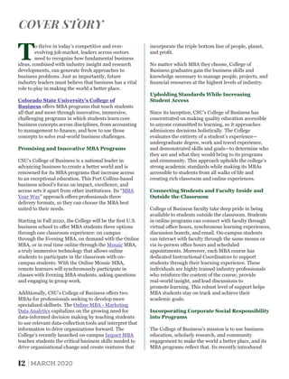 Additionally, CSU’s College of Business oﬀers two
MBAs for professionals seeking to develop more
specialized skillsets. The Online MBA - Marketing
Data Analytics capitalizes on the growing need for
data-informed decision making by teaching students
to use relevant data-collection tools and interpret that
information to drive organizations forward. The
College’s recently launched on-campus Impact MBA
teaches students the critical business skills needed to
drive organizational change and create ventures that
CSU’s College of Business is a national leader in
advancing business to create a better world and is
renowned for its MBA programs that increase access
to an exceptional education. This Fort Collins-based
business school’s focus on impact, excellence, and
access sets it apart from other institutions. Its “MBA
Your Way” approach oﬀers professionals three
delivery formats, so they can choose the MBA best
suited to their needs.
T
o thrive in today’s competitive and ever-
evolving job market, leaders across sectors
need to recognize how fundamental business
ideas, combined with industry insight and research
developments, can generate fresh approaches to
business problems. Just as importantly, future
industry leaders must believe that business has a vital
role to play in making the world a better place.
Colorado State University’s College of
Business oﬀers MBA programs that teach students
all that and more through innovative, immersive,
challenging programs in which students learn core
business concepts across disciplines, from accounting
to management to ﬁnance, and how to use those
concepts to solve real-world business challenges.
Promising and Innovative MBA Programs
Starting in Fall 2020, the College will be the ﬁrst U.S.
business school to oﬀer MBA students three options
through one classroom experience: on campus
through the Evening MBA, on demand with the Online
MBA, or in real time online through the MBA,Mosaic
a truly immersive technology that allows online
students to participate in the classroom with on-
campus students. With the Online Mosaic MBA,
remote learners will synchronously participate in
classes with Evening MBA students, asking questions
and engaging in group work.
Since its inception, CSU’s College of Business has
concentrated on making quality education accessible
to anyone committed to learning, so it approaches
admissions decisions holistically. The College
evaluates the entirety of a student’s experience—
undergraduate degree, work and travel experience,
and demonstrated skills and goals—to determine who
they are and what they would bring to its programs
and community. This approach upholds the college’s
strong academic standards while making its MBAs
accessible to students from all walks of life and
creating rich classroom and online experiences.
Connecting Students and Faculty Inside and
Outside the Classroom
Incorporating Corporate Social Responsibility
into Programs
promote learning. This robust level of support helps
MBA students stay on track and achieve their
academic goals.
College of Business faculty take deep pride in being
available to students outside the classroom. Students
in online programs can connect with faculty through
virtual oﬃce hours, synchronous learning experiences,
discussion boards, and email. On-campus students
can interact with faculty through the same means or
via in-person oﬃce hours and scheduled
appointments. Moreover, each MBA course has
dedicated Instructional Coordinators to support
students through their learning experience. These
individuals are highly trained industry professionals
who reinforce the content of the course, provide
The College of Business’s mission is to use business
education, scholarly research, and community
engagement to make the world a better place, and its
MBA programs reﬂect that. Its recently introduced
Upholding Standards While Increasing
Student Access
real-world insight, and lead discussions to
incorporate the triple bottom line of people, planet,
and proﬁt.
No matter which MBA they choose, College of
Business graduates gain the business skills and
knowledge necessary to manage people, projects, and
ﬁnancial resources at the highest levels of industry.
COVER STORY
12 MARCH 2020
 