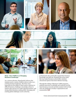 Business Landscape
As a veteran educator, Ramchander believes that
students need a variety of skills to thrive in the ever-
evolving business landscape. The three most
important are the ability to ﬁnd creative solutions to
diﬃcult business challenges, knowledge of how to
analyze data and use it to make informed choices, and
strong ethical decision-making skills. Emerging and
existing global challenges can be solved by
Must - Have Skills in a Changing professionals who continually expand their business
knowledge and skill sets. Keeping this in the mind,
this top-ranked business school oﬀers students
educational options that foster lifetime learning.
Through the College of Business’s MBA programs,
students learn how to ethically and creatively use the
latest business research and data analysis tools to help
solve the challenges of today’s organizations and
communities.
17THE EDUCATION MAGAZINE
 