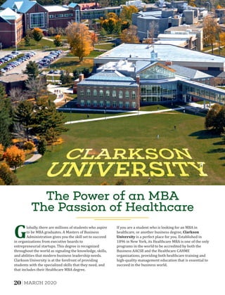 The Power of an MBA
The Passion of Healthcare
Globally, there are millions of students who aspire
to be MBA graduates. A Masters of Business
Administration gives you the skill set to succeed
in organizations from executive boards to
entrepreneurial startups. This degree is recognized
throughout the world as signaling the knowledge, skills,
and abilities that modern business leadership needs.
Clarkson University is at the forefront of providing
students with the specialized skills that they need, and
that includes their Healthcare MBA degree.
If you are a student who is looking for an MBA in
healthcare, or another business degree, Clarkson	
University is a perfect place for you. Established in
1896 in New York, its Healthcare MBA is one of the only
programs in the world to be accredited by both the
Business AACSB and the Healthcare CAHME
organizations, providing both healthcare training and
high-quality management education that is essential to
succeed in the business world.
20 MARCH 2020
 