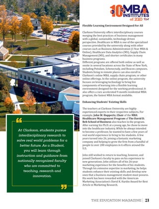 Diﬀerent programs are oﬀered both online as well as
onsite in several locations across the State of New York,
including Potsdam, Schenectady, and Beacon campuses.
Students living in remote places can also enroll in
Clarkson's online MBA, supply chain program, or other
online oﬀerings. In the online program, the university
focuses on leveraging technology to bring live
components of learning into a lexible learning
environment designed for the working professional. It
also oﬀers a rare accelerated 9-month residential MBA
program, the fastest MBA format available.
Enhancing	Students'	Existing	Skills
The teachers at Clarkson University are highly
experienced experts in their respective subjects. For
example, John	W.	Huppertz, Chair of the MBA	
Healthcare	Management	Program of The	David	D.	
Reh	School	of	Business also teaches in the program.
After earning his Ph.D. at a young age, he chose to move
into the healthcare industry. While he always intended
to become a professor, he wanted to have a few years of
real world experience to bring to his students. A few
years turned into 26, joining a fantastic marketing
company and helping to grow the irm from a handful of
people to over 200 employees in 6 of ices around the
U.S.
John still wished to return to teaching, however, and
joined Clarkson's faculty to pass on his experience to
new generations. John utilizes all of his 26-year
marketing experience for the bene its of his students.
Through his extensive expertise in marketing, he helps
students enhance their existing skills and develop new
ones that a business management student must possess.
His work has been rewarded with the American
Marketing Association's David K. Hardin Award for Best
Article in Marketing Research.
Flexible	Learning	Environment	Designed	For	All
Clarkson University oﬀers interdisciplinary courses
merging the best practices of business management
with a global, sustainable, technology-driven
perspective. Healthcare in MBA is one of the specialized
courses provided by the university along with other
courses such as Business Administration (1-Year MBA &
Online), Healthcare Data Analytics (MS), Supply Chain
Management (MS), and shorter certi icates in many
business programs.
of 2
10INSTITUTES
The
Best
At Clarkson, students pursue
interdisciplinary research to
solve real world problems for a
better future. As a Student,
you will learn through
instruction and guidance from
nationally recognized faculty
who are committed to
teaching, research and
innovation.
‘‘
‘‘
21THE EDUCATION MAGAZINE
 