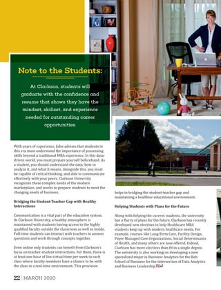 Bridging	the	Student-Teacher	Gap	with	Healthy	
Interactions
With years of experience, John advises that students in
this era must understand the importance of possessing
skills beyond a traditional MBA experience. In this data-
driven world, you must prepare yourself beforehand. As
a student, you should understand the data; how to
analyze it, and what it means. Alongside this, you must
be capable of critical thinking, and able to communicate
eﬀectively with your peers. Clarkson University
recognizes these complex needs of the modern
marketplace, and works to prepare students to meet the
changing needs of business.
Communication is a vital part of the education system.
At Clarkson University, a healthy atmosphere is
maintained with students having access to the highly
quali ied faculty outside the classroom as well as inside.
Full-time students can interact with teachers to answer
questions and work through concepts together.
Even online only students can bene it from Clarkson's
focus on teacher-student interactions. For them, there is
at least one hour of live virtual time per week in each
class where faculty members have a chance to be with
the class in a real-time environment. This provision
Note to the Students:
At Clarkson, students will
graduate with the conﬁdence and
resume that shows they have the
mindset, skillset, and experience
needed for outstanding career
opportunities.
Helping	Students	with	Plans	for	the	Future
helps in bridging the student-teacher gap and
maintaining a healthier educational environment.
Along with helping the current students, the university
has a lurry of plans for the future. Clarkson has recently
developed new electives to help Healthcare MBA
students keep up with modern healthcare needs. For
example, courses like Long-Term Care, Facility Design,
Payer Managed Care Organizations, Social Determinants
of Health, and many others are now oﬀered. Indeed,
Clarkson has more electives than it in a single degree.
The university is also working on developing a new
specialized major in Business Analytics for the Reh
School of Business for the intersection of Data Analytics
and Business Leadership.
22 MARCH 2020
 