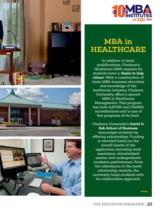 10The
MBA in
HEALTHCARE
In addition to basic
qualiﬁcations, Clarkson's
Healthcare MBA requires its
students have a ‘desire to help
others’. With a combination of
basic MBA business education
and knowledge of the
healthcare industry, Clarkson
University o ers a special
MBA in Healthcare
Management. This program
has both AACSB and CAHME
accreditations and is one of
few programs of its kind.
Clarkson University's David D.
Reh School of Business
encourages students by
o ering scholarships. Funding
is awarded based on the
overall merits of the
application including work
experience, standardized
exams, and undergraduate
academic performance. From
the admissions to the merit
scholarship rewards, the
university helps students with
its collaborative approach.
of 2
INSTITUTES
Best
23THE EDUCATION MAGAZINE
 