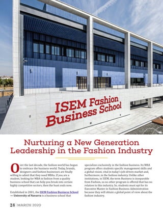 Nurturing a New Generation
Leadership in the Fashion Industry
Over the last decade, the fashion world has begun
to embrace the business world. Today, brands,
designers and fashion businesses are inally
willing to admit that they need MBAs. If you are a
student, looking for MBA in fashion from a quality
business school that can help you break into certain
highly competitive sectors, then the hunt ends now.
Established in 2001, the 	ISEM	Fashion	Business	School
—	University	of	Navarra is a business school that
specializes exclusively in the fashion business. Its MBA
program oﬀers students speci ic management skills and
a global vision, vital in today's job-driven market and,
furthermore, in the fashion industry. Unlike other
institutions, in ISEM, the term Business is inseparable
from Fashion, so no other program is oﬀered that has no
relation to this industry. So, students must opt for its
Executive Master in Fashion Business Administration
because they will obtain a global point of view about the
fashion industry.
24 MARCH 2020
 