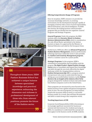These programs are structured by areas focused on the
fashion business from a global and general management
point of view. The aim of programs is to help students
acquire the necessary skills to work in a successful
business model. As a result, they will have the potential
and skills to stand strong in the competitive world.
Teaching	Importance	of	CSR
Corporate Social Responsibility (CSR) is becoming an
increasingly signi icant movement for businesses
national and international. For students pursuing an
MBA, it is mandatory to understand this concept and
then apply it in the business world. At ISEM, students
General	Programs:	Under this program, the MBA
institute oﬀers the Executive	Master	in	Fashion	
Business	Administration	(FBA), which is considered as
the only of icial Master specialized in the fashion
business in Spain. It is approved by the Minister of
National Education and valid for the European Union.
Since its inception, ISEM's mission is to provide the
necessary knowledge and tools, in a training
environment, for the development of people capable of
managing creativity with a sense of social responsibility,
ethical motivations, and critical intelligence. To ful ill
this mission, the leading business school provides
programs that are divided into two segments: General
Programs and Strategic Programs.
Furthermore, ISEM also oﬀers an Advanced	Program	in	
Fashion	Business	Management, aimed at professionals
with long experience within the sector. It also provides
the Fashion	and	Creativity	Management	program,
which is a summer course for a junior pro ile.
Strategic	Programs:	In this program, ISEM is
committed to sustainability and traceability, with the
program The	Right	Product.	Digital	Fashion	Strategy	
Course aims to consolidate and expand their knowledge
and skills through the new tools oﬀered by the digital
landscape within the changing fashion universe.
Fashion	Entrepreneurship	101 is a program aimed at
entrepreneurs who want to understand the keys to
setting up a successful fashion business. Lastly, Fashion	
Business	IQ: an	Insight	of	the	industry	(New	York)
program designed for students to know and understand
how fashion companies work in the United States.
Oﬀering	Comprehensive	Range	of	Programs	
of 2
10INSTITUTES
The
Best
Throughout these years, ISEM
Fashion Business School has
achieved a unique balance
between specialized
knowledge and practical
experience, enhancing the
dimension and richness in
professional development of
those who, from relevant
positions, promote the future
of the fashion sector.
‘‘
‘‘
25THE EDUCATION MAGAZINE
 