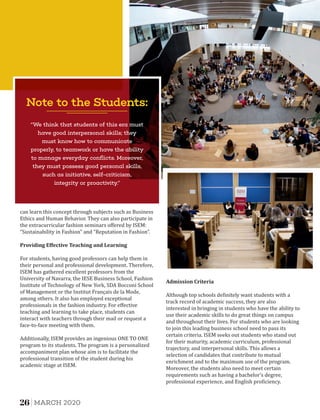 Additionally, ISEM provides an ingenious ONE TO ONE
program to its students. The program is a personalized
accompaniment plan whose aim is to facilitate the
professional transition of the student during his
academic stage at ISEM.
can learn this concept through subjects such as Business
Ethics and Human Behavior. They can also participate in
the extracurricular fashion seminars oﬀered by ISEM:
“Sustainability in Fashion” and “Reputation in Fashion”.
Providing	Eﬀective	Teaching	and	Learning
For students, having good professors can help them in
their personal and professional development. Therefore,
ISEM has gathered excellent professors from the
University of Navarra, the IESE Business School, Fashion
Institute of Technology of New York, SDA Bocconi School
of Management or the Institut Français de la Mode,
among others. It also has employed exceptional
professionals in the fashion industry. For eﬀective
teaching and learning to take place, students can
interact with teachers through their mail or request a
face-to-face meeting with them.
Although top schools de initely want students with a
track record of academic success, they are also
interested in bringing in students who have the ability to
use their academic skills to do great things on campus
and throughout their lives. For students who are looking
to join this leading business school need to pass its
certain criteria. ISEM seeks out students who stand out
for their maturity, academic curriculum, professional
trajectory, and interpersonal skills. This allows a
selection of candidates that contribute to mutual
enrichment and to the maximum use of the program.
Moreover, the students also need to meet certain
requirements such as having a bachelor's degree,
professional experience, and English pro iciency.
Admission	Criteria	
Note to the Students:
“We think that students of this era must
have good interpersonal skills; they
must know how to communicate
properly, to teamwork or have the ability
to manage everyday conﬂicts. Moreover,
they must possess good personal skills,
such as initiative, self-criticism,
integrity or proactivity.”
26 MARCH 2020
 