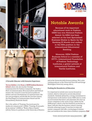 10The
Notable Awards
Moreover, ISEM Fashion
Business School is a member of
IFFTI—International Foundation
of Fashion Technology
Institutes, a global network of
International Fashion and
Textile Institutes.
Because of its important
educational work in Fashion,
ISEM has won National Fashion
Award. Its MBA has been
selected as the best Specialized
Business Master in Spain by the
Ranking El Mundo and ranked
in the ﬁfth position in the
international Eduniversal
Ranking.
of 2
INSTITUTES
Best
Teresa	Sádaba Deanis the at ISEM	Fashion	Business	
School, where she also teaches Strategic
Communication for Fashion Companies. She holds a
Ph.D. in Communication, BA in Journalism and Political
Science. Her research is now focused on politics &
fashion and new developments of communication. She
has won prestigious awards like the Garcilaso Award,
the Final Degree in Communication Award and the
Extraordinary Doctorate Award.
A	Versatile	Educator	with	Extensive	Experience		
She is the author of “Framing: Una teorıá para los
medios de comunicación” (2006), “Framing: El encuadre
de las noticias” (2008) or “Moda y Marca España”
(2012). Teresa is a professor at the University of Navarra
and at the Universitá della Svizzera italiana. She is also
visiting professor at the Université Paris XII and George
Washington University among others.
Pushing	the	Boundaries	of	Education	
It is important to include new courses focused on
content, which is relevant to current educational
standards. Similarly de ined by a strong commitment to
entrepreneurs in the fashion sector, ISEM aims to create
an environment that favors and stimulates the start-up
of new companies in the sector. In fact, Atelier by the
ISEM project, which is the irst FashTech accelerator in
Spain, indicates that the business school is moving
towards achieving its goal. It was born to help and
mentor companies that oﬀer a technological solution
that can transform the value chain of fashion companies.
27THE EDUCATION MAGAZINE
 