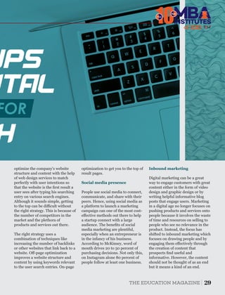 UPS
ITAL
H?
FOR
optimize the company's website
structure and content with the help
of web design services to match
perfectly with user intentions so
that the website is the ﬁrst result a
user sees after typing his searching
entry on various search engines.
Although it sounds simple, getting
to the top can be diﬃcult without
the right strategy. This is because of
the number of competitors in the
market and the plethora of
products and services out there.
The right strategy uses a
combination of techniques like
increasing the number of backlinks
or other websites that link back to a
website. Oﬀ-page optimization
improves a website structure and
content by using keywords relevant
to the user search entries. On-page
Inbound marketing
Digital marketing can be a great
way to engage customers with great
content either in the form of video
design and graphic design or by
writing helpful informative blog
posts that engage users. Marketing
in a digital age no longer focuses on
pushing products and services onto
people because it involves the waste
of time and resources on selling to
people who see no relevance in the
product. Instead, the focus has
shifted to inbound marketing which
focuses on drawing people and by
engaging them eﬀectively through
the creation of content that
prospects ﬁnd useful and
informative. However, the content
should not be thought of as an end
but it means a kind of an end.
People use social media to connect,
communicate, and share with their
peers. Hence, using social media as
a platform to launch a marketing
campaign can one of the most cost-
eﬀective methods out there to help
a startup connect with a large
audience. The beneﬁts of social
media marketing are plentiful,
especially when an entrepreneur is
in the infancy of his business.
According to McKinsey, word of
mouth drives 20 to 50 percent of
purchasing decisions. Not only this,
on Instagram alone 80 percent of
people follow at least one business.
Social media presence
optimization to get you to the top of
result pages.
29THE EDUCATION MAGAZINE
10The
of 2
INSTITUTES
Best
 