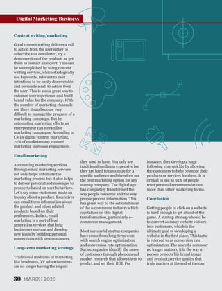 Email marketing
Automating marketing services
through email marketing services
not only helps automate the
marketing process but it also helps
to deliver personalized messages to
prospects based on user behaviors.
Let's say some customers made an
inquiry about a product. Executives
can email them information about
the product and other related
products based on their
preferences. In fact, email
marketing is a part of lead
generation services that help
businesses nurture and develop
new leads by building personal
connections with new customers.
Content writing/marketing
Long-term marketing strategy
Traditional mediums of marketing
like brochures, TV advertisements
are no longer having the impact
Good content writing delivers a call
to action from the user either to
subscribe to a newsletter, try a
demo version of the product, or get
them to contact an expert. This can
be accomplished by using content
writing services, which strategically
use keywords, relevant to user
intentions to be easily discoverable
and persuade a call to action from
the user. This is also a great way to
enhance user experience and build
brand value for the company. With
the number of marketing channels
out there it can become very
diﬃcult to manage the progress of a
marketing campaign. But by
automating marketing eﬀorts an
entrepreneur can streamline
marketing campaigns. According to
CMI's digital content marketing,
72% of marketers say content
marketing increases engagement.
instance, they develop a huge
following very quickly by allowing
the customers to help promote their
products or services for them. It is
critical to use as 92% of people
trust personal recommendations
more than other marketing forms.
Getting people to click on a website
is hard enough to get ahead of the
game. A startup strategy should be
to convert as many website visitors
into customers, which is the
ultimate goal of developing a
website in the ﬁrst place. This tactic
is referred to as conversion rate
optimization. The size of a company
no longer matters, it is the way a
person projects his brand image
and product/service quality that
truly matters at the end of the day.
Conclusion
they used to have. Not only are
traditional mediums expensive but
they are hard to customize for a
speciﬁc audience and therefore not
the best marketing option for any
startup company. The digital age
has completely transformed the
way people consume and the way
people process information. This
has given way to the establishment
of the e-commerce industry which
capitalizes on this digital
transformation, particularly e-
commerce management.
Most successful startup companies
have come from long-term wins
with search engine optimization
and conversion rate optimization.
Such companies identify the nerve
of customers through phenomenal
market research that allows them to
predict and set their ROI. For
30 MARCH 2020
Digital Marketing/Business
 