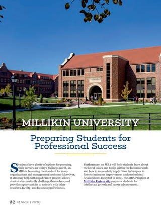 Preparing Students for
Professional Success
S
tudents have plenty of options for pursuing
their careers. In today's business world, an
MBA is becoming the standard for many
organizations and management positions. Moreover,
it also may help with rapid career growth; allows
students to constantly challenge themselves; and
provides opportunities to network with other
students, faculty, and business professionals.
Furthermore, an MBA will help students learn about
the latest issues and topics within the business world
and how to successfully apply those techniques to
foster continuous improvement and professional
development. Incepted in 2000, the MBA Program at
Millikin University prepares students for
intellectual growth and career advancement.
MILLIKIN UNIVERSITYMILLIKIN UNIVERSITY
32 MARCH 2020
 