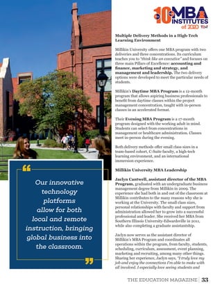 Multiple Delivery Methods in a High-Tech
Learning Environment
Millikin University oﬀers one MBA program with two
deliveries and three concentrations. Its curriculum
teaches you to “think like an executive” and focuses on
three main Pillars of Excellence: accounting and
ﬁnance, marketing and strategy, and
management and leadership. The two delivery
options were developed to meet the particular needs of
students.
Millikin's Daytime MBA Program is a 12-month
program that allows aspiring business professionals to
beneﬁt from daytime classes within the project
management concentration, taught with in-person
classes in an accelerated format.
Both delivery methods oﬀer small class sizes in a
team-based cohort, C-Suite faculty, a high-tech
learning environment, and an international
immersion experience.
Their Evening MBA Program is a 17-month
program designed with the working adult in mind.
Students can select from concentrations in
management or healthcare administration. Classes
meet in-person during the evening.
Millikin University MBA Leadership
Jaclyn Cantwell, assistant director of the MBA
Program, graduated with an undergraduate business
management degree from Millikin in 2009. The
experience she had both in and out of the classroom at
Millikin contributes to the many reasons why she is
working at the University. The small class sizes,
personal relationships with faculty and support from
administration allowed her to grow into a successful
professional and leader. She received her MBA from
Southern Illinois University-Edwardsville in 2011,
while also completing a graduate assistantship.
Jaclyn now serves as the assistant director of
Millikin's MBA Program and coordinates all
operations within the program, from faculty, students,
scheduling, curriculum, assessment, event planning,
marketing and recruiting, among many other things.
Sharing her experience, Jaclyn says, “I truly love my
job and enjoy the connections I'm able to make with
all involved. I especially love seeing students and
of 2
10INSTITUTES
The
Best
Our innovative
technology
platforms
allow for both
local and remote
instruction, bringing
global business into
the classroom.
‘‘
‘‘
33THE EDUCATION MAGAZINE
 
