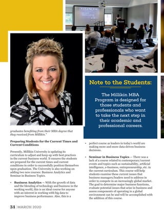The Millikin MBA
Program is designed for
those students and
professionals who want
to take the next step in
their academic and
professional careers.
Note to the Students:
graduates beneﬁting from their MBA degree that
they received from Millikin.”
Preparing Students for the Current Times and
Current Conditions
Presently, Millikin University is updating its
curriculum to adjust and keep up with best practices
in the current business world. It ensures the students
are prepared for the current times and current
conditions in order to successfully position themselves
upon graduation. The University is also working on
adding two new courses: Business Analytics and
Seminar in Business Topics.
Ÿ Business Analytics — With the growth of data
and the blending of technology and business in the
working world, this is an ideal course for anyone
with an interest in working with big data to
improve business performance. Also, this is a
Ÿ perfect course as leaders in today's world are
making more and more data-driven business
decisions.
Ÿ Seminar in Business Topics — There was a
lack of a course related to contemporary/current
events and topics such as sustainability, artiﬁcial
intelligence, e-business, entrepreneurship, etc. in
the current curriculum. This course will help
students examine these current issues that
business managers/leaders need to address in
order to compete in an increasingly global market.
The goal to determine major business functions,
evaluate potential issues that arise in business and
assess components of operating in a global
environment can be and will be accomplished with
the addition of this course.
34 MARCH 2020
 