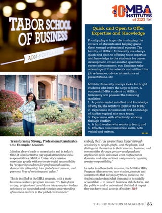 10The
Quick and Open to O er
Expertise and Knowledge
Faculty play a huge role in shaping the
careers of students and helping guide
them toward professional success. The
faculty at Millikin University are always
quick and open to o ering their expertise
and knowledge to the students for career
development, career-related questions,
career advancement, etc. Students take
advantage of this network and utilize it for
job references, advice, attendance at
presentations, etc.
Millikin University always looks for bright
students who have the urge to learn. A
successful MBA student at Millikin
University will possess the following
qualities:
1. A goal-oriented mindset and knowledge
of why he/she wants to pursue the MBA;
2. Experience in teamwork and knowledge
of his/her typical role on a team;
3. Experience with e ectively working
through conﬂict;
4. A hard worker who wants to learn; and
5. E ective communication skills, both
verbal and written.
of 2
INSTITUTES
Best
Mission always leads to more clarity and in today's
time, it is important to pay equal attention to social
responsibilities. Millikin University's mission
correlates greatly with corporate social responsibility
by “preparing students for professional success,
democratic citizenship in a global environment, and
personal lives of meaning and value.”
This is instilled in the MBA program, with a more
business-centered program mission: “To transform
strong, professional candidates into exemplar leaders
who have an expanded and complex understanding
of business matters in the global environment;
Transforming Strong, Professional Candidates
Into Exemplar Leaders
embody their role as an ethical leader through
sensitivity to people, proﬁt, and the planet; and
distinguish themselves in their careers, business, and
communities through greater analytical and
application skills advanced with conﬁdence in
domestic and international assignments requiring
greater responsibility.”
In order to adhere to its mission, the Millikin MBA
Program oﬀers courses, case studies, projects and
assignments that accompany these values so the
students understand what it means to be socially
accountable — to oneself, business stakeholders, and
the public — and to understand the kind of impact
they can have on all aspects of society.
35THE EDUCATION MAGAZINE
 