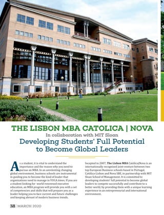 Developing Students’ Full Potential
to Become Global Leaders
As a student, it is vital to understand the
importance and the reason why you need to
pursue an MBA. In an unrelenting changing
global environment, business schools are instrumental
in guiding you to become the kind of leader that
organizations need to manage in VUCA times. If you are
a student looking for world renowned executive
education, an MBA program will provide you with a set
of competencies and skills that will prepare you as a
leader helping you to face current and future challenges
and keeping abreast of modern business trends.
Incepted in 2007, The	Lisbon	MBA Católica|Nova is an
internationally recognized joint-venture between two
top European Business schools based in Portugal,
Católica-Lisbon and Nova SBE, in partnership with MIT
Sloan School of Management. It is committed to
developing students' full potential to become global
leaders to compete successfully and contribute to a
better world, by providing them with a unique learning
experience in an entrepreneurial and international
environment.
THE LISBON MBA CATOLICA | NOVA
In collaboration with MIT Sloan
38 MARCH 2020
 