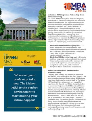 A	True	Global	Experience	with	Elite	World-
Renowned	Faculty
There are many colleges and universities around the
world which are providing MBA. But there are only a few
of them that focus on providing a unique MBA learning
experience. Students who aspire to study at The Lisbon
MBA Católica | Nova get exposure to a truly global
experience. It is the only one MBA in Europe that oﬀers
an Immersion Program at the MIT Sloan in addition to
other optional learning experiences in Asia and Latin
America, exposing the students with culturally diﬀerent
business environments. Moreover, it will provide you
with an elite world-renowned faculty from three top
business schools, Católica-Lisbon, Nova SBE and MIT,
and an international class cohort to get a top-notch
global education. Furthermore, besides gaining state-of-
the-art technical skills, you will be immersed in a
transformational journey with a strong focus on deep
skills development that encompasses individual
coaching and mentoring to develop self-awareness and
leadership skills growth.
Ÿ The	Lisbon	MBA	Executive	Program is a 21-month
part-time program in business administration, aimed
for successful professionals with a minimum of 5
years of work experience, who want to boost or
change their career paths, with a minimum
disruption of their professional and family life.
Ÿ The	Lisbon	MBA	International	program is a 12-
month accelerated full-time program for high-
potential professionals with a minimum of 3 years of
work experience, who aim to boost or change their
career paths focusing exclusively on a
transformational experience.
The Lisbon MBA Católica | Nova oﬀers two Programs,
the Lisbon MBA International Program and The Lisbon
MBA Executive Program. It is supported by a rigorous
academic component from three top business schools,
truly global experience and a holistic approach to
education, with a methodology based on action-
learning. The program integrates hands-on experiential
learning opportunities throughout the curriculum.
Capped classes guarantee a personal learning
environment. Here, students are oﬀered numerous
elective courses to customize the MBA and equip them
with the right mindset and toolsets for excelling in the
complex and ever-changing business environment.
Customized	MBA	Programs:	A	Methodology	Based	
On	Action-Learning	
of 2
10INSTITUTES
The
Best
Wherever your
goals may take
you, The Lisbon
MBA is the perfect
environment to
start making your
future happen!
‘‘
‘‘
39THE EDUCATION MAGAZINE
 