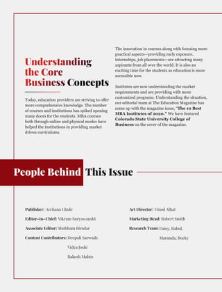 People Behind This Issue
Understanding
the Core
Business Concepts
Today, education providers are striving to oﬀer
more comprehensive knowledge. The number
of courses and institutions has spiked opening
many doors for the students. MBA courses
both through online and physical modes have
helped the institutions in providing market
driven curriculums.
The innovation in courses along with focusing more
practical aspects—providing early exposure,
internships, job placements—are attracting many
aspirants from all over the world. It is also an
exciting time for the students as education is more
accessible now.
Institutes are now understanding the market
requirements and are providing with more
customized programs. Understanding the situation,
our editorial team at The Education Magazine has
come up with the magazine issue, “The 10 Best
MBA Institutes of 2020.” We have featured
Colorado State University College of
Business on the cover of the magazine.
Publisher: Archana Ghule
Editor–in–Chief: Vikram Suryawanshi
Associate Editor: Shubham Biradar
Content Contributors: Deepali Sarwade
Vidya Joshi
Rakesh Mahto
Art Director: Vinod Alhat
Marketing Head:
Research Team:
Robert Smith
Daisy, Rahul,
Maranda, Rocky
 