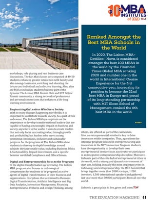 10The
In 2020, The Lisbon MBA–
Católica | Nova, is considered
amongst the best 100 MBA's in
the world by the Financial
Times Global MBA ranking
2020 and number one in the
world in International Course
Experience for the 3rd
consecutive year, increasing its
position to become the 22nd
best MBA in Europe and proud
of its long-standing partnership
with MIT Sloan School of
Management, ranked the 6th
best MBA in the world.
of 2
INSTITUTES
Best
Emphasizing	On	Leaders	Who	Serve	Society	
Digital	and	Entrepreneurship	focus	to	the	Programs
workshops, role playing and real business case
discussions. The fact that classes are composed of 40-50
students enhances greater interaction with faculty and
also among classmates, enriching end elevating the
debate and individual and collective learning. Also, after
the MBA conclusion, students become part of the
dynamic The Lisbon MBA Alumni Club and MIT Fellow
Alumni community, a strong network of professional
and personal connections that enhances a life-long
learning environment.
With so many changes happening worldwide, it is
important to contribute towards society. As a part of this
endeavour, The Lisbon MBA lays emphasis on the
importance to develop transformational leaders that are
capable of having a meaningful impact on business and
society anywhere in the world. It aims to create leaders
that not only focus on creating value, through growth
and pro itability, but leaders who serve society,
promoting continuous, inclusive and sustainable
progress. So, the programs at The Lisbon MBA allow
students to develop in-depth knowledge around
subjects they personally value, including Business Ethics
& Sustainability, Impact Investments, and a speci ic
Seminar on Global Compliance and Ethical Issues.
In the digital transformation we are living, The Lisbon
MBA program also focuses in technological
competencies for students to be prepared as active
agents of digital transformation in their business and
organizations. Disciplines that are linked to Business
Digital Transformation, Arti icial Intelligence and Big
Data Analytics, Innovation Management, Financing
Entrepreneurial Ventures and Design Thinking, among
Also, an entrepreneurial mindset is key to drive
innovation within companies. Thus, apart from the
intensive program focused in entrepreneurship and
innovation in the MIT Immersion Program, students
have the opportunity to develop their own
entrepreneurial venture in an accelerator or participate
in an integrative entrepreneurship discipline. Moreover,
Lisbon is part of the elite hub of entrepreneurial cities in
the world, with a strong and dynamic environment of
start ups, holding annually the most important event in
technology and entrepreneurship, the Web Summit that
brings together more than 2000 startups, 1.200
investors, 1.500 international speakers and gathered
last year more than 70.000 participants from all over the
world.
others, are oﬀered as part of the curriculum.
Lisbon is a great place to live, grow and learn.
Ranked Amongst the
Best MBA Schools in
the World
41THE EDUCATION MAGAZINE
 