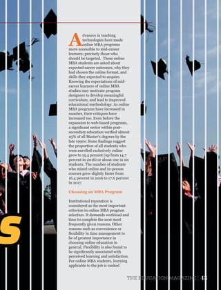 S
A
dvances in teaching
technologies have made
online MBA programs
more accessible to mid-career
learners; precisely those who
should be targeted. These online
MBA students are asked about
expected career outcomes, why they
had chosen the online format, and
skills they expected to acquire.
Knowing the expectations of mid-
career learners of online MBA
studies may motivate program
designers to develop meaningful
curriculum, and lead to improved
educational methodology. As online
MBA programs have increased in
number, their critiques have
increased too. Even before the
expansion to web-based programs,
a signiﬁcant sector within post-
secondary education veriﬁed almost
25% of all Master's degrees by the
late 1990s. Some ﬁndings suggest
the proportion of all students who
were enrolled exclusively online
grew to 15.4 percent (up from 14.7
percent in 2016) or about one in six
students. The number of students
who mixed online and in-person
courses grew slightly faster from
16.4 percent in 2016 to 17.6 percent
in 2017.
Institutional reputation is
considered as the most important
criterion in online MBA program
selection. It demands workload and
time to complete the next most
frequently given reasons. Other
reasons such as convenience or
ﬂexibility in time management to
be of greatest importance in
choosing online education in
general. Flexibility is also found to
be signiﬁcantly associated with
perceived learning and satisfaction.
For online MBA students, learning
applicable to the job is ranked
Choosing an MBA Program
43THE EDUCATION MAGAZINE
 