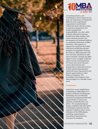 Conclusion
Aside from career implications,
completing an MBA degree is a
process of identity development.
Technology has provided the
education management ﬁeld with
opportunities to reach more
students worldwide than ever
before. The inspired program
design combined with innovative
technological solutions has the
capacity to address many recent
criticisms of the MBA degree,
including, improving the
educational experience and
outcomes for students.
accounting, ﬁnance, and
marketing are more important for
men, the importance of integrated
skills for more experienced
respondents is particularly
evident for those who have taken
on general management and
people management
responsibilities. As a fact, older
students often derive greater
beneﬁt from MBA studies. Mid-
career students perceive the
development of combined skills as
an important dimension of MBA
education. This appears to
support the argument that MBA
education should place greater
attention to integrative learning.
By doing so, MBA programs may
turn out more attractive to mid-
career students. Overall, the MBA
degree is seen as highly useful for
career success and progression.
For these mid-career learners,
career advancement and
progression is expressed in terms
of both upward opportunities
within the same organization and
lateral opportunities in other
ﬁelds or industries. The
portability of the degree is thus
acknowledged as a valuable career
asset.
45THE EDUCATION MAGAZINE
of 2
10INSTITUTES
The
Best
 
