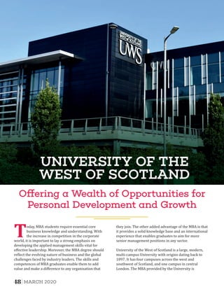 UNIVERSITY OF THE
WEST OF SCOTLAND
O ering a Wealth of Opportunities for
Personal Development and Growth
Today, MBA students require essential core
business knowledge and understanding. With
the increase in competition in the corporate
world, it is important to lay a strong emphasis on
developing the applied management skills vital for
eﬀective leadership. Moreover, the MBA degree should
re lect the evolving nature of business and the global
challenges faced by industry leaders. The skills and
competences of MBA graduates enable them to add
value and make a diﬀerence to any organisation that
they join. The other added advantage of the MBA is that
it provides a solid knowledge base and an international
experience that enables graduates to aim for more
senior management positions in any sector.
University of the West of Scotland is a large, modern,
multi-campus University with origins dating back to
1897. It has four campuses across the west and
southwest of Scotland, and one campus in central
London. The MBA provided by the University is
48 MARCH 2020
 