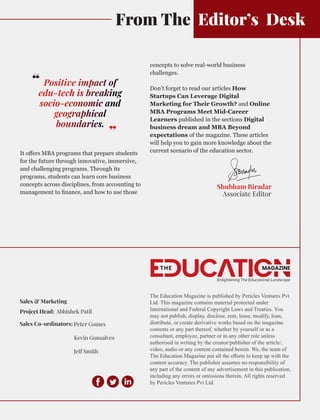 From The Editor’s Desk
It oﬀers MBA programs that prepare students
for the future through innovative, immersive,
and challenging programs. Through its
programs, students can learn core business
concepts across disciplines, from accounting to
management to ﬁnance, and how to use those
geographical
Positive impact of
socio-economic and
edu-tech is breaking
boundaries.
‘‘
‘‘
Shubham Biradar
Associate Editor
concepts to solve real-world business
challenges.
Don’t forget to read our articles How
Startups Can Leverage Digital
Marketing for Their Growth? and Online
MBA Programs Meet Mid-Career
Learners published in the sections Digital
business dream and MBA Beyond
expectations of the magazine. These articles
will help you to gain more knowledge about the
current scenario of the education sector.
Sales & Marketing
Project Head: Abhishek Patil
Sales Co-ordinators: Peter Gomes
Kevin Gonsalves
Je Smith
The Education Magazine is published by Pericles Ventures Pvt
Ltd. This magazine contains material protected under
International and Federal Copyright Laws and Treaties. You
may not publish, display, disclose, rent, lease, modify, loan,
distribute, or create derivative works based on the magazine
contents or any part thereof, whether by yourself or as a
consultant, employee, partner or in any other role unless
authorised in writing by the creator/publisher of the article/,
video, audio or any content contained herein. We, the team of
The Education Magazine put all the eﬀorts to keep up with the
content accuracy. The publisher assumes no responsibility of
any part of the content of any advertisement in this publication,
including any errors or omissions therein. All rights reserved
by Pericles Ventures Pvt Ltd.
 