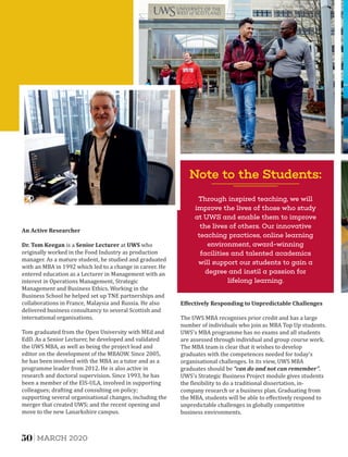 Note to the Students:
Through inspired teaching, we will
improve the lives of those who study
at UWS and enable them to improve
the lives of others. Our innovative
teaching practices, online learning
environment, award-winning
facilities and talented academics
will support our students to gain a
degree and instil a passion for
lifelong learning.
An	Active	Researcher	
Dr.	Tom	Keegan is a Senior	Lecturer at UWS who
originally worked in the Food Industry as production
manager. As a mature student, he studied and graduated
with an MBA in 1992 which led to a change in career. He
entered education as a Lecturer in Management with an
interest in Operations Management, Strategic
Management and Business Ethics. Working in the
Business School he helped set up TNE partnerships and
collaborations in France, Malaysia and Russia. He also
delivered business consultancy to several Scottish and
international organisations.
Tom graduated from the Open University with MEd and
EdD. As a Senior Lecturer, he developed and validated
the UWS MBA, as well as being the project lead and
editor on the development of the MBAOW. Since 2005,
he has been involved with the MBA as a tutor and as a
programme leader from 2012. He is also active in
research and doctoral supervision. Since 1993, he has
been a member of the EIS-ULA, involved in supporting
colleagues; drafting and consulting on policy;
supporting several organisational changes, including the
merger that created UWS; and the recent opening and
move to the new Lanarkshire campus.
Eﬀectively	Responding	to	Unpredictable	Challenges	
The UWS MBA recognises prior credit and has a large
number of individuals who join as MBA Top Up students.
UWS's MBA programme has no exams and all students
are assessed through individual and group course work.
The MBA team is clear that it wishes to develop
graduates with the competences needed for today's
organisational challenges. In its view, UWS MBA
graduates should be “can	do	and	not	can	remember”.
UWS's Strategic Business Project module gives students
the lexibility to do a traditional dissertation, in-
company research or a business plan. Graduating from
the MBA, students will be able to eﬀectively respond to
unpredictable challenges in globally competitive
business environments.
50 MARCH 2020
 