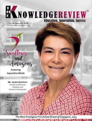 www.theknowledgereview.com
Vol. 10 | Issue 09 | 2023
Vol. 10 | Issue 09 | 2023
Vol. 10 | Issue 09 | 2023
Fostering
Inquisitive Minds
Ms. Jackie Barkham
Founder and Director,
Swallows and
Amazons Kindergarten
The Role of
Play-Based
Learning in
Singaporean
Preschools
Nurturing
Young Minds
The Most Prestigious Pre-School Brand of Singapore, 2023
 