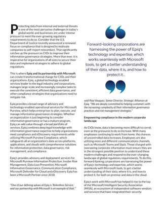 rotecting data from internal and external threats
Pis one of the most pervasive challenges in today's
global world, and businesses are under intense
pressure to meet the ever-growing regulatory
requirements to do so. Consider that the U.S.
Department of Justice recently announced a renewed
focus on compliance that is designed to motivate
companies to self-report misconduct. That signiﬁcantly
ratches up the pressure on CIOs to improve their
information governance strategies. More than ever, it is
imperative for organizations of all sizes to secure their
data and implement strategies to adhere to global
regulations.
This is where Epiq and its partnership with Microsoft
can create transformational change for CIOs and their
organizations. Epiq, a global technology-enabled
services leader to the legal industry and corporations,
manages large-scale and increasingly complex tasks to
execute the consistent, efﬁcient data governance, and
other compliance strategies that organizations need to
mitigate risk.
Epiq provides a broad range of advisory and
technology-enabled operational services for Microsoft
Purview, which helps enterprises to plan, execute, and
manage information governance strategies. Whether
an organization is just beginning to consider
information governance or has a mature program,
Epiq can add value through a broad portfolio of
services. Epiq combines deep legal knowledge with
information governance expertise to help organizations
meet compliance and eDiscovery requirements while
utilizing Microsoft Purview Compliance, which
safeguards all an organization's data across platforms,
applications, and clouds with comprehensive solutions
for information protection, data governance, risk
management, and compliance.
Epiq's provides advisory and deployment services for
Microsoft Purview Information Protection, Insider Risk
Management, Data Loss Prevention, Microsoft
Information Governance, Communication Compliance,
Microsoft Defender for Cloud and eDiscovery. Epiq has
been a Microsoft Partner since 2018.
"One of our deﬁning values at Epiq is 'Relentless Service,'
and our partnership with Microsoft is an example of that,'"
said Paul Vasquez, Senior Director, Strategic Alliances at
Epiq. "We are deeply committed to helping customers with
the increasing complexity of their information governance
practices and risk management strategies.”
Empowering compliance in the modern corporate
landscape
As CIOs know, data is becoming more difﬁcult to corral,
even as the pressures to do so increase. With many
employees continuing to work from home, the chances
of uncontrolled data increases. Employees are also
utilizing more and different communications channels,
such as Microsoft Teams and Slack. Those charged with
overseeing corporate information must ensure they are
in the strongest possible position to understand these
modern challenges and respond to the ever-changing
landscape of global regulatory requirements. To do this,
forward-looking corporations are harnessing the power
of Epiq's technology and expertise, which works
seamlessly with Microsoft tools, to get a better
understanding of their data, where it is, and how to
protect it, for both on premise and data in the cloud.
Epiq's work with Microsoft has helped it rise to the top
of the Microsoft Intelligent Security Association
(MISA), an ecosystem of independent software vendors
and services that have integrated their security
Forward-looking corporations are
harnessing the power of Epiq's
technology and expertise, which
works seamlessly with Microsoft
tools, to get a better understanding
of their data, where it is, and how to
protect it...
 