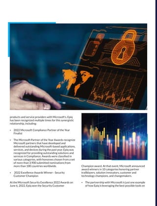 products and service providers with Microsoft's. Epiq
has been recognized multiple times for this synergistic
relationship, including:
Ÿ 2022 Microsoft Compliance Partner of the Year
Finalist
Ÿ The Microsoft Partner of the Year Awards recognize
Microsoft partners that have developed and
delivered outstanding Microsoft-based applications,
services, and devices during the past year. Epiq was
recognized for providing outstanding solutions and
services in Compliance. Awards were classiﬁed in
various categories, with honorees chosen from a set
of more than 3,900 submitted nominations from
more than 100 countries worldwide.
Ÿ 2022 Excellence Awards Winner - Security
Customer Champion
At the Microsoft Security Excellence 2022 Awards on
June 6, 2022, Epiq won the Security Customer
Champion award. At that event, Microsoft announced
award winners in 10 categories honoring partner
trailblazers, solution innovators, customer and
technology champions, and changemakers.
Ÿ The partnership with Microsoft is just one example
of how Epiq is leveraging the best possible tools on
 