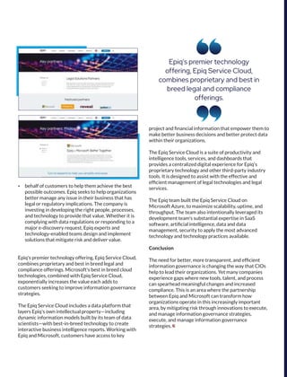 Epiq's premier technology
offering, Epiq Service Cloud,
combines proprietary and best in
breed legal and compliance
offerings.
Ÿ behalf of customers to help them achieve the best
possible outcomes. Epiq seeks to help organizations
better manage any issue in their business that has
legal or regulatory implications. The company is
investing in developing the right people, processes,
and technology to provide that value. Whether it is
complying with data regulations or responding to a
major e-discovery request, Epiq experts and
technology-enabled teams design and implement
solutions that mitigate risk and deliver value.
Epiq's premier technology offering, Epiq Service Cloud,
combines proprietary and best in breed legal and
compliance offerings. Microsoft's best in breed cloud
technologies, combined with Epiq Service Cloud,
exponentially increases the value each adds to
customers seeking to improve information governance
strategies.
The Epiq Service Cloud includes a data platform that
layers Epiq's own intellectual property—including
dynamic information models built by its team of data
scientists—with best-in-breed technology to create
interactive business intelligence reports. Working with
Epiq and Microsoft, customers have access to key
project and ﬁnancial information that empower them to
make better business decisions and better protect data
within their organizations.
The Epiq Service Cloud is a suite of productivity and
intelligence tools, services, and dashboards that
provides a centralized digital experience for Epiq's
proprietary technology and other third-party industry
tools. It is designed to assist with the effective and
efﬁcient management of legal technologies and legal
services.
The Epiq team built the Epiq Service Cloud on
Microsoft Azure, to maximize scalability, uptime, and
throughput. The team also intentionally leveraged its
development team's substantial expertise in SaaS
software, artiﬁcial intelligence, data and data
management, security to apply the most advanced
technology and technology practices available.
Conclusion
The need for better, more transparent, and efﬁcient
information governance is changing the way that CIOs
help to lead their organizations. Yet many companies
experience gaps where new tools, talent, and process
can spearhead meaningful changes and increased
compliance. This is an area where the partnership
between Epiq and Microsoft can transform how
organizations operate in this increasingly important
area, by mitigating risk through innovations to execute,
and manage information governance strategies,
execute, and manage information governance
strategies.
 