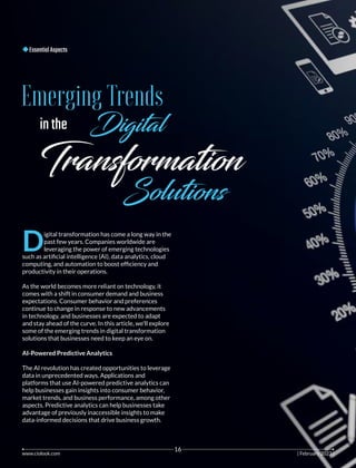 EssentialAspects
Emerging Trends
inthe Dig al
Transformation
Solutions
D
igital transformation has come a long way in the
past few years. Companies worldwide are
leveraging the power of emerging technologies
such as artiﬁcial intelligence (AI), data analytics, cloud
computing, and automation to boost efﬁciency and
productivity in their operations.
As the world becomes more reliant on technology, it
comes with a shift in consumer demand and business
expectations. Consumer behavior and preferences
continue to change in response to new advancements
in technology, and businesses are expected to adapt
and stay ahead of the curve. In this article, we'll explore
some of the emerging trends in digital transformation
solutions that businesses need to keep an eye on.
AI-Powered Predictive Analytics
The AI revolution has created opportunities to leverage
data in unprecedented ways. Applications and
platforms that use AI-powered predictive analytics can
help businesses gain insights into consumer behavior,
market trends, and business performance, among other
aspects. Predictive analytics can help businesses take
advantage of previously inaccessible insights to make
data-informed decisions that drive business growth.
www.ciolook.com | 202 |
February 3
16
 