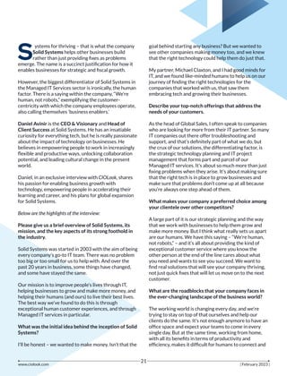 S
ystems for thriving – that is what the company
Solid Systems helps other businesses build
rather than just providing ﬁxes as problems
emerge. The name is a succinct justiﬁcation for how it
enables businesses for strategic and ﬁscal growth.
However, the biggest differentiator of Solid Systems in
the Managed IT Services sector is ironically, the human
factor. There is a saying within the company, “We’re
human, not robots,” exemplifying the customer-
centricity with which the company employees operate,
also calling themselves ‘business enablers.’
Daniel Avinir is the CEO & Visionary and Head of
Client Success at Solid Systems. He has an insatiable
curiosity for everything tech, but he is really passionate
about the impact of technology on businesses. He
believes in empowering people to work in increasingly
ﬂexible and productive ways, unlocking collaboration
potential, and leading cultural change in the present
world.
Daniel, in an exclusive interview with CIOLook, shares
his passion for enabling business growth with
technology, empowering people in accelerating their
learning and career, and his plans for global expansion
for Solid Systems.
Below are the highlights of the interview:
Please give us a brief overview of Solid Systems, its
mission, and the key aspects of its strong foothold in
the industry.
Solid Systems was started in 2003 with the aim of being
every company’s go-to IT team. There was no problem
too big or too small for us to help with. And over the
past 20 years in business, some things have changed,
and some have stayed the same.
Our mission is to improve people’s lives through IT,
helping businesses to grow and make more money, and
helping their humans (and ours) to live their best lives.
The best way we’ve found to do this is through
exceptional human customer experiences, and through
Managed IT services in particular.
What was the initial idea behind the inception of Solid
Systems?
I’ll be honest – we wanted to make money. Isn’t that the
goal behind starting any business? But we wanted to
see other companies making money too, and we knew
that the right technology could help them do just that.
My partner, Michael Claxton, and I had good minds for
IT, and we found like-minded humans to help us on our
journey of ﬁnding the right technologies for the
companies that worked with us, that saw them
embracing tech and growing their businesses.
Describe your top-notch offerings that address the
needs of your customers.
As the head of Global Sales, I often speak to companies
who are looking for more from their IT partner. So many
IT companies out there offer troubleshooting and
support, and that’s deﬁnitely part of what we do, but
the crux of our solutions, the differentiating factor, is
the strategic technology planning and IT project
management that forms part and parcel of our
Managed IT services. It’s about so much more than just
ﬁxing problems when they arise. It’s about making sure
that the right tech is in place to grow businesses and
make sure that problems don’t come up at all because
you’re always one step ahead of them.
What makes your company a preferred choice among
your clientele over other competitors?
A large part of it is our strategic planning and the way
that we work with businesses to help them grow and
make more money. But I think what really sets us apart
are our humans. We have this saying – “We’re human,
not robots,” – and it’s all about providing the kind of
exceptional customer service where you know the
other person at the end of the line cares about what
you need and wants to see you succeed. We want to
ﬁnd real solutions that will see your company thriving,
not just quick ﬁxes that will let us move on to the next
customer.
What are the roadblocks that your company faces in
the ever-changing landscape of the business world?
The working world is changing every day, and we’re
trying to stay on top of that ourselves and help our
clients do the same. It’s not enough anymore to have an
ofﬁce space and expect your teams to come in every
single day. But at the same time, working from home,
with all its beneﬁts in terms of productivity and
efﬁciency, makes it difﬁcult for humans to connect and
www.ciolook.com | February 2023 |
21
 