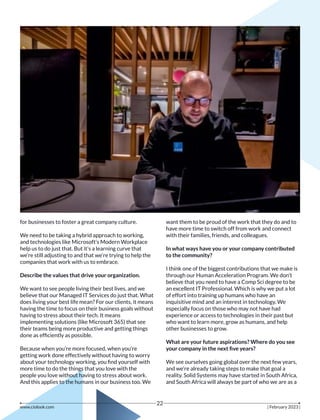 for businesses to foster a great company culture.
We need to be taking a hybrid approach to working,
and technologies like Microsoft’s Modern Workplace
help us to do just that. But it’s a learning curve that
we’re still adjusting to and that we’re trying to help the
companies that work with us to embrace.
Describe the values that drive your organization.
We want to see people living their best lives, and we
believe that our Managed IT Services do just that. What
does living your best life mean? For our clients, it means
having the time to focus on their business goals without
having to stress about their tech. It means
implementing solutions (like Microsoft 365) that see
their teams being more productive and getting things
done as efﬁciently as possible.
Because when you’re more focused, when you’re
getting work done effectively without having to worry
about your technology working, you ﬁnd yourself with
more time to do the things that you love with the
people you love without having to stress about work.
And this applies to the humans in our business too. We
want them to be proud of the work that they do and to
have more time to switch off from work and connect
with their families, friends, and colleagues.
In what ways have you or your company contributed
to the community?
I think one of the biggest contributions that we make is
through our Human Acceleration Program. We don’t
believe that you need to have a Comp Sci degree to be
an excellent IT Professional. Which is why we put a lot
of effort into training up humans who have an
inquisitive mind and an interest in technology. We
especially focus on those who may not have had
experience or access to technologies in their past but
who want to learn more, grow as humans, and help
other businesses to grow.
What are your future aspirations? Where do you see
your company in the next ﬁve years?
We see ourselves going global over the next few years,
and we’re already taking steps to make that goal a
reality. Solid Systems may have started in South Africa,
and South Africa will always be part of who we are as a
www.ciolook.com | February 2023 |
22
 
