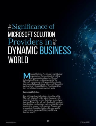 The
Signiﬁcance of
Microsoft Solution
Providers in
the
Dynamic Business
World
M
icrosoft Solution Providers are individuals or
organizations that specialize in providing
software solutions based on Microsoft
technologies. They are a vital component of the
Microsoft ecosystem, providing essential services to
businesses of all sizes. In this article, we will discuss the
signiﬁcance of Microsoft Solution Providers and how
they can help businesses achieve their goals.
Customized Solutions
One of the signiﬁcant advantages of working with a
Microsoft Solution Provider is that they can provide
customized solutions to meet the unique needs of your
business. The provider will work closely with your team
to understand your business requirements and create a
solution that ﬁts your needs precisely. This approach
ensures that the solution is tailored to your speciﬁc
requirements, improving efﬁciency, and driving
business growth.
www.ciolook.com | February 2023 |
26
 