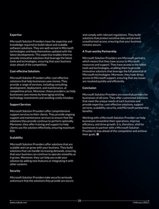 Expertise
Microsoft Solution Providers have the expertise and
knowledge required to build robust and scalable
software solutions. They are well-versed in Microsoft
technologies and keep themselves updated with the
latest developments. This expertise enables them to
provide innovative solutions that leverage the latest
tools and technologies, ensuring that your business
stays ahead of the competition.
Cost-effective Solutions
Microsoft Solution Providers offer cost-effective
solutions that help businesses save money. They
provide a range of services, including consulting,
development, deployment, and maintenance, at
competitive prices. Moreover, these providers can help
businesses save money by leveraging existing
technology investments and avoiding costly mistakes.
Support Services
Microsoft Solution Providers offer comprehensive
support services to their clients. They provide ongoing
support and maintenance services to ensure that the
solutions they provide continue to perform optimally.
Moreover, they offer training and support to help
clients use the solution effectively, ensuring maximum
ROI.
Scalability
Microsoft Solution Providers offer solutions that are
scalable and can grow with your business. They build
solutions that can handle increasing demands, ensuring
that your business can continue to operate smoothly as
it grows. Moreover, they can help you scale your
solution by adding new features or integrating it with
other systems.
Security
Microsoft Solution Providers take security seriously
and ensure that the solutions they provide are secure
and comply with relevant regulations. They build
solutions that protect sensitive data and prevent
unauthorized access, ensuring that your business
remains secure.
A Trust-worthy Partnership
Microsoft Solution Providers are Microsoft partners,
which means that they have access to Microsoft
resources and support. They have access to the latest
tools and technologies, enabling them to provide
innovative solutions that leverage the full potential of
Microsoft technologies. Moreover, they have direct
access to Microsoft support, ensuring that any issues
are resolved quickly and efﬁciently.
Conclusion
Microsoft Solution Providers are essential partners for
businesses of all sizes. They offer customized solutions
that meet the unique needs of each business and
provide expertise, cost-effective solutions, support
services, scalability, security, and Microsoft partnership
beneﬁts.
Working with a Microsoft Solution Provider can help
businesses streamline their operations, improve
efﬁciency, and drive growth. It is, therefore, vital for
businesses to partner with a Microsoft Solution
Provider to stay ahead of the competition and achieve
their goals.
www.ciolook.com | February 2023 |
28
 
