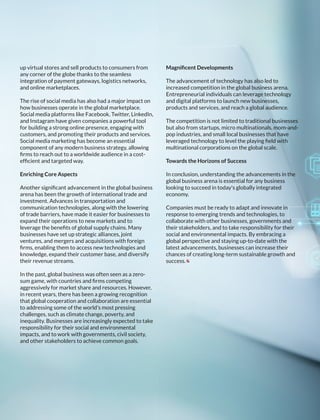 up virtual stores and sell products to consumers from
any corner of the globe thanks to the seamless
integration of payment gateways, logistics networks,
and online marketplaces.
The rise of social media has also had a major impact on
how businesses operate in the global marketplace.
Social media platforms like Facebook, Twitter, LinkedIn,
and Instagram have given companies a powerful tool
for building a strong online presence, engaging with
customers, and promoting their products and services.
Social media marketing has become an essential
component of any modern business strategy, allowing
ﬁrms to reach out to a worldwide audience in a cost-
efﬁcient and targeted way.
Enriching Core Aspects
Another signiﬁcant advancement in the global business
arena has been the growth of international trade and
investment. Advances in transportation and
communication technologies, along with the lowering
of trade barriers, have made it easier for businesses to
expand their operations to new markets and to
leverage the beneﬁts of global supply chains. Many
businesses have set up strategic alliances, joint
ventures, and mergers and acquisitions with foreign
ﬁrms, enabling them to access new technologies and
knowledge, expand their customer base, and diversify
their revenue streams.
In the past, global business was often seen as a zero-
sum game, with countries and ﬁrms competing
aggressively for market share and resources. However,
in recent years, there has been a growing recognition
that global cooperation and collaboration are essential
to addressing some of the world's most pressing
challenges, such as climate change, poverty, and
inequality. Businesses are increasingly expected to take
responsibility for their social and environmental
impacts, and to work with governments, civil society,
and other stakeholders to achieve common goals.
Magniﬁcent Developments
The advancement of technology has also led to
increased competition in the global business arena.
Entrepreneurial individuals can leverage technology
and digital platforms to launch new businesses,
products and services, and reach a global audience.
The competition is not limited to traditional businesses
but also from startups, micro multinationals, mom-and-
pop industries, and small local businesses that have
leveraged technology to level the playing ﬁeld with
multinational corporations on the global scale.
Towards the Horizons of Success
In conclusion, understanding the advancements in the
global business arena is essential for any business
looking to succeed in today's globally integrated
economy.
Companies must be ready to adapt and innovate in
response to emerging trends and technologies, to
collaborate with other businesses, governments and
their stakeholders, and to take responsibility for their
social and environmental impacts. By embracing a
global perspective and staying up-to-date with the
latest advancements, businesses can increase their
chances of creating long-term sustainable growth and
success.
 
