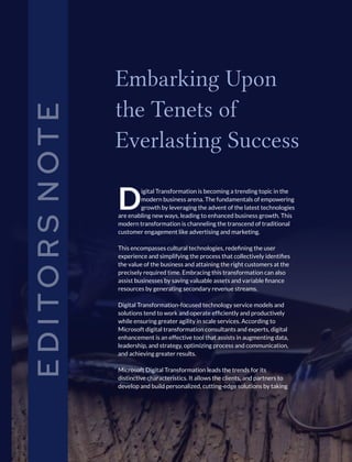E
D
I
T
O
R
S
N
O
T
E
igital Transformation is becoming a trending topic in the
Dmodern business arena. The fundamentals of empowering
growth by leveraging the advent of the latest technologies
are enabling new ways, leading to enhanced business growth. This
modern transformation is channeling the transcend of traditional
customer engagement like advertising and marketing.
This encompasses cultural technologies, redeﬁning the user
experience and simplifying the process that collectively identiﬁes
the value of the business and attaining the right customers at the
precisely required time. Embracing this transformation can also
assist businesses by saving valuable assets and variable ﬁnance
resources by generating secondary revenue streams.
Digital Transformation-focused technology service models and
solutions tend to work and operate efﬁciently and productively
while ensuring greater agility in scale services. According to
Microsoft digital transformation consultants and experts, digital
enhancement is an effective tool that assists in augmenting data,
leadership, and strategy, optimizing process and communication,
and achieving greater results.
Microsoft Digital Transformation leads the trends for its
distinctive characteristics. It allows the clients, and partners to
develop and build personalized, cutting-edge solutions by taking
Embarking Upon
the Tenets of
Everlasting Success
 
