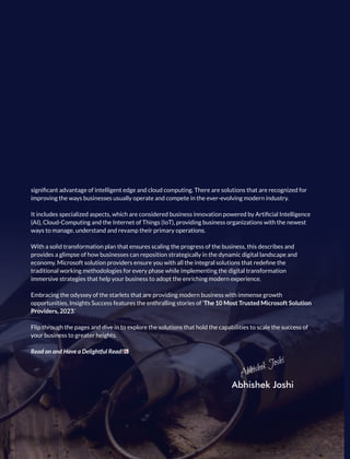 signiﬁcant advantage of intelligent edge and cloud computing. There are solutions that are recognized for
improving the ways businesses usually operate and compete in the ever-evolving modern industry.
It includes specialized aspects, which are considered business innovation powered by Artiﬁcial Intelligence
(AI), Cloud-Computing and the Internet of Things (IoT), providing business organizations with the newest
ways to manage, understand and revamp their primary operations.
With a solid transformation plan that ensures scaling the progress of the business, this describes and
provides a glimpse of how businesses can reposition strategically in the dynamic digital landscape and
economy. Microsoft solution providers ensure you with all the integral solutions that redeﬁne the
traditional working methodologies for every phase while implementing the digital transformation
immersive strategies that help your business to adopt the enriching modern experience.
Embracing the odyssey of the starlets that are providing modern business with immense growth
opportunities, Insights Success features the enthralling stories of ‘The 10 Most Trusted Microsoft Solution
Providers, 2023.’
Flip through the pages and dive in to explore the solutions that hold the capabilities to scale the success of
your business to greater heights.
Read on and Have a Delightful Read!
Abhishek Joshi
Abhishek Joshi
 