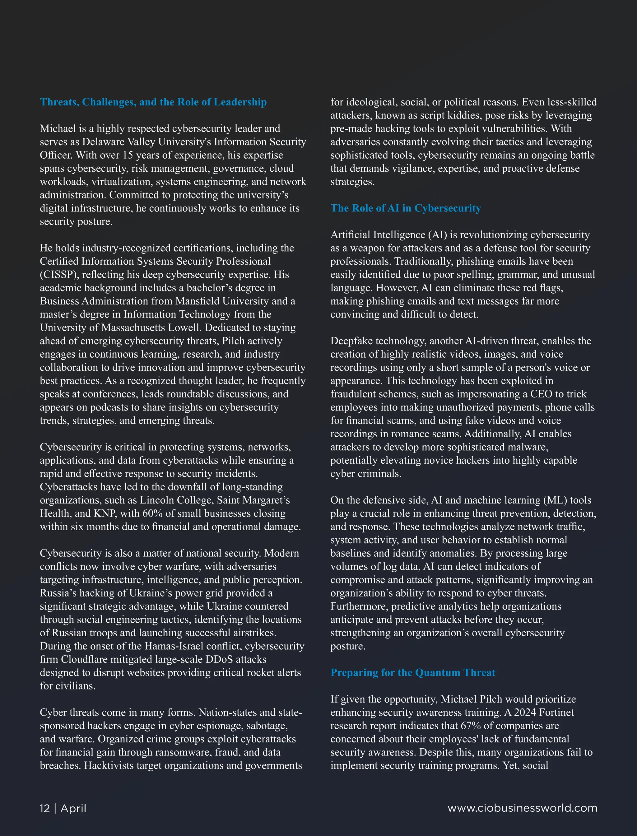 Threats, Challenges, and the Role of Leadership
Michael is a highly respected cybersecurity leader and
serves as Delaware Valley University's Information Security
Oﬃcer. With over 15 years of experience, his expertise
spans cybersecurity, risk management, governance, cloud
workloads, virtualization, systems engineering, and network
administration. Committed to protecting the university’s
digital infrastructure, he continuously works to enhance its
security posture.
He holds industry-recognized certiﬁcations, including the
Certiﬁed Information Systems Security Professional
(CISSP), reﬂecting his deep cybersecurity expertise. His
academic background includes a bachelor’s degree in
Business Administration from Mansﬁeld University and a
master’s degree in Information Technology from the
University of Massachusetts Lowell. Dedicated to staying
ahead of emerging cybersecurity threats, Pilch actively
engages in continuous learning, research, and industry
collaboration to drive innovation and improve cybersecurity
best practices. As a recognized thought leader, he frequently
speaks at conferences, leads roundtable discussions, and
appears on podcasts to share insights on cybersecurity
trends, strategies, and emerging threats.
Cybersecurity is critical in protecting systems, networks,
applications, and data from cyberattacks while ensuring a
rapid and eﬀective response to security incidents.
Cyberattacks have led to the downfall of long-standing
organizations, such as Lincoln College, Saint Margaret’s
Health, and KNP, with 60% of small businesses closing
within six months due to ﬁnancial and operational damage.
Cybersecurity is also a matter of national security. Modern
conﬂicts now involve cyber warfare, with adversaries
targeting infrastructure, intelligence, and public perception.
Russia’s hacking of Ukraine’s power grid provided a
signiﬁcant strategic advantage, while Ukraine countered
through social engineering tactics, identifying the locations
of Russian troops and launching successful airstrikes.
During the onset of the Hamas-Israel conﬂict, cybersecurity
ﬁrm Cloudﬂare mitigated large-scale DDoS attacks
designed to disrupt websites providing critical rocket alerts
for civilians.
Cyber threats come in many forms. Nation-states and state-
sponsored hackers engage in cyber espionage, sabotage,
and warfare. Organized crime groups exploit cyberattacks
for ﬁnancial gain through ransomware, fraud, and data
breaches. Hacktivists target organizations and governments
for ideological, social, or political reasons. Even less-skilled
attackers, known as script kiddies, pose risks by leveraging
pre-made hacking tools to exploit vulnerabilities. With
adversaries constantly evolving their tactics and leveraging
sophisticated tools, cybersecurity remains an ongoing battle
that demands vigilance, expertise, and proactive defense
strategies.
The Role of AI in Cybersecurity
Artiﬁcial Intelligence (AI) is revolutionizing cybersecurity
as a weapon for attackers and as a defense tool for security
professionals. Traditionally, phishing emails have been
easily identiﬁed due to poor spelling, grammar, and unusual
language. However, AI can eliminate these red ﬂags,
making phishing emails and text messages far more
convincing and diﬃcult to detect.
Deepfake technology, another AI-driven threat, enables the
creation of highly realistic videos, images, and voice
recordings using only a short sample of a person's voice or
appearance. This technology has been exploited in
fraudulent schemes, such as impersonating a CEO to trick
employees into making unauthorized payments, phone calls
for ﬁnancial scams, and using fake videos and voice
recordings in romance scams. Additionally, AI enables
attackers to develop more sophisticated malware,
potentially elevating novice hackers into highly capable
cyber criminals.
On the defensive side, AI and machine learning (ML) tools
play a crucial role in enhancing threat prevention, detection,
and response. These technologies analyze network traﬃc,
system activity, and user behavior to establish normal
baselines and identify anomalies. By processing large
volumes of log data, AI can detect indicators of
compromise and attack patterns, signiﬁcantly improving an
organization’s ability to respond to cyber threats.
Furthermore, predictive analytics help organizations
anticipate and prevent attacks before they occur,
strengthening an organization’s overall cybersecurity
posture.
Preparing for the Quantum Threat
If given the opportunity, Michael Pilch would prioritize
enhancing security awareness training. A 2024 Fortinet
research report indicates that 67% of companies are
concerned about their employees' lack of fundamental
security awareness. Despite this, many organizations fail to
implement security training programs. Yet, social
12 | April www.ciobusinessworld.com
 