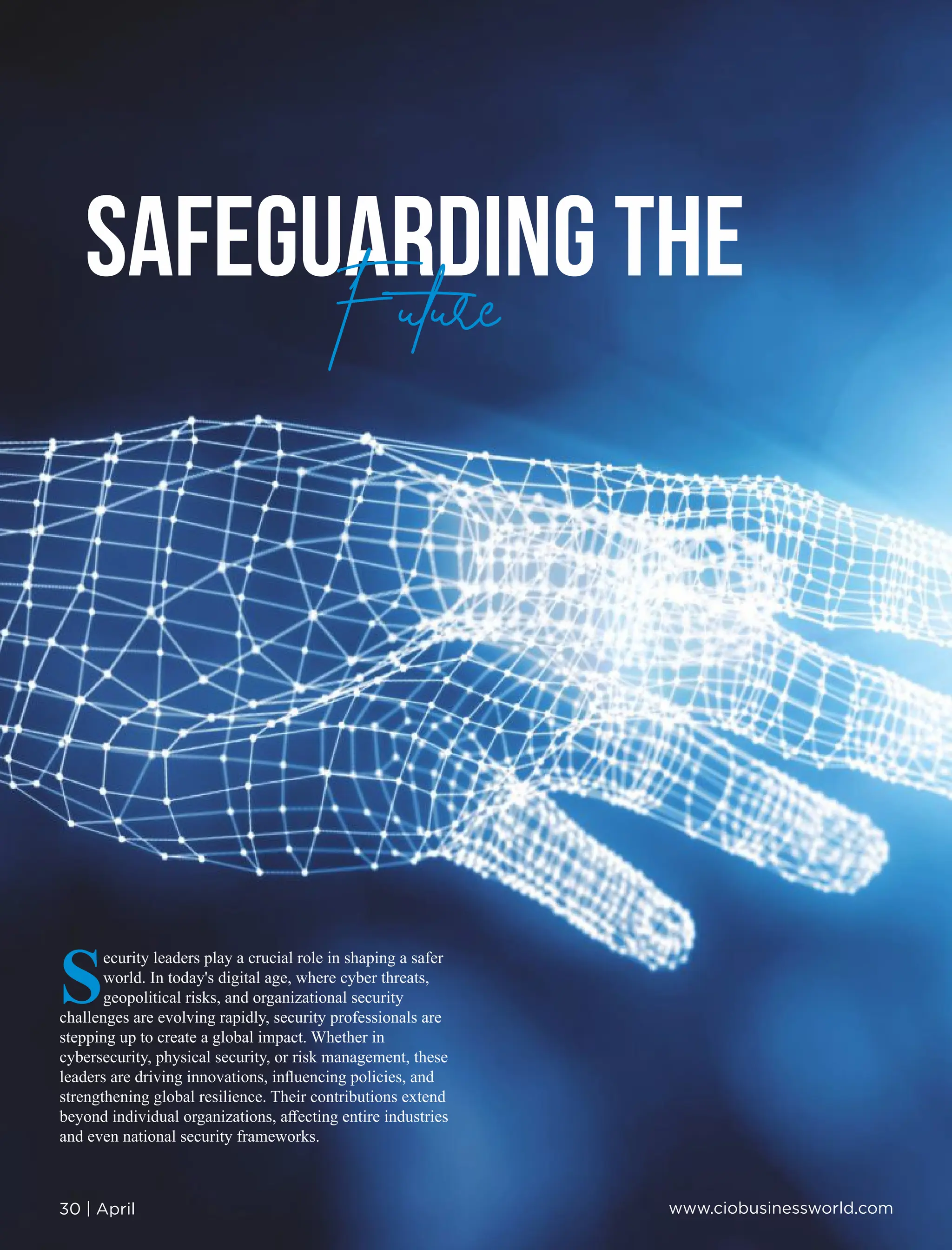 SAFEGUARDING THE
Future
S
ecurity leaders play a crucial role in shaping a safer
world. In today's digital age, where cyber threats,
geopolitical risks, and organizational security
challenges are evolving rapidly, security professionals are
stepping up to create a global impact. Whether in
cybersecurity, physical security, or risk management, these
leaders are driving innovations, inﬂuencing policies, and
strengthening global resilience. Their contributions extend
beyond individual organizations, aﬀecting entire industries
and even national security frameworks.
30 | April www.ciobusinessworld.com
Future
 